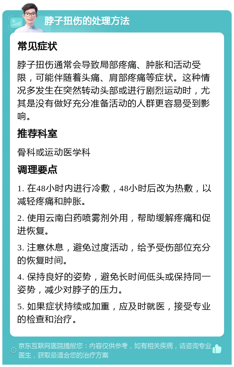 脖子扭伤的处理方法 常见症状 脖子扭伤通常会导致局部疼痛、肿胀和活动受限，可能伴随着头痛、肩部疼痛等症状。这种情况多发生在突然转动头部或进行剧烈运动时，尤其是没有做好充分准备活动的人群更容易受到影响。 推荐科室 骨科或运动医学科 调理要点 1. 在48小时内进行冷敷，48小时后改为热敷，以减轻疼痛和肿胀。 2. 使用云南白药喷雾剂外用，帮助缓解疼痛和促进恢复。 3. 注意休息，避免过度活动，给予受伤部位充分的恢复时间。 4. 保持良好的姿势，避免长时间低头或保持同一姿势，减少对脖子的压力。 5. 如果症状持续或加重，应及时就医，接受专业的检查和治疗。