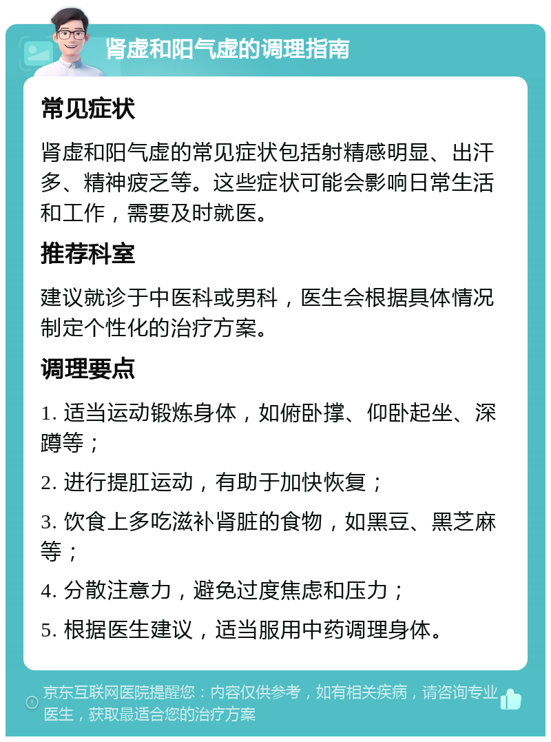 肾虚和阳气虚的调理指南 常见症状 肾虚和阳气虚的常见症状包括射精感明显、出汗多、精神疲乏等。这些症状可能会影响日常生活和工作，需要及时就医。 推荐科室 建议就诊于中医科或男科，医生会根据具体情况制定个性化的治疗方案。 调理要点 1. 适当运动锻炼身体，如俯卧撑、仰卧起坐、深蹲等； 2. 进行提肛运动，有助于加快恢复； 3. 饮食上多吃滋补肾脏的食物，如黑豆、黑芝麻等； 4. 分散注意力，避免过度焦虑和压力； 5. 根据医生建议，适当服用中药调理身体。