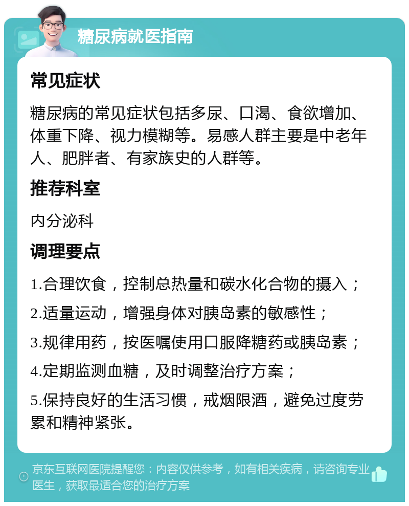 糖尿病就医指南 常见症状 糖尿病的常见症状包括多尿、口渴、食欲增加、体重下降、视力模糊等。易感人群主要是中老年人、肥胖者、有家族史的人群等。 推荐科室 内分泌科 调理要点 1.合理饮食，控制总热量和碳水化合物的摄入； 2.适量运动，增强身体对胰岛素的敏感性； 3.规律用药，按医嘱使用口服降糖药或胰岛素； 4.定期监测血糖，及时调整治疗方案； 5.保持良好的生活习惯，戒烟限酒，避免过度劳累和精神紧张。