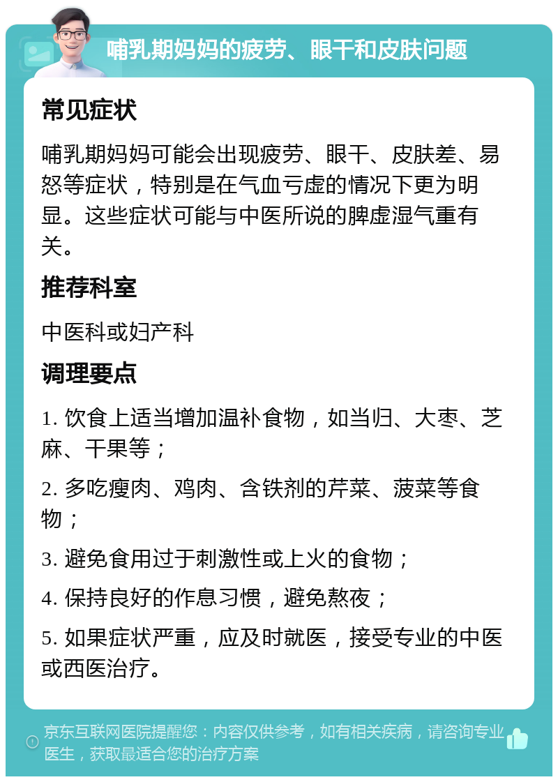 哺乳期妈妈的疲劳、眼干和皮肤问题 常见症状 哺乳期妈妈可能会出现疲劳、眼干、皮肤差、易怒等症状，特别是在气血亏虚的情况下更为明显。这些症状可能与中医所说的脾虚湿气重有关。 推荐科室 中医科或妇产科 调理要点 1. 饮食上适当增加温补食物，如当归、大枣、芝麻、干果等； 2. 多吃瘦肉、鸡肉、含铁剂的芹菜、菠菜等食物； 3. 避免食用过于刺激性或上火的食物； 4. 保持良好的作息习惯，避免熬夜； 5. 如果症状严重，应及时就医，接受专业的中医或西医治疗。