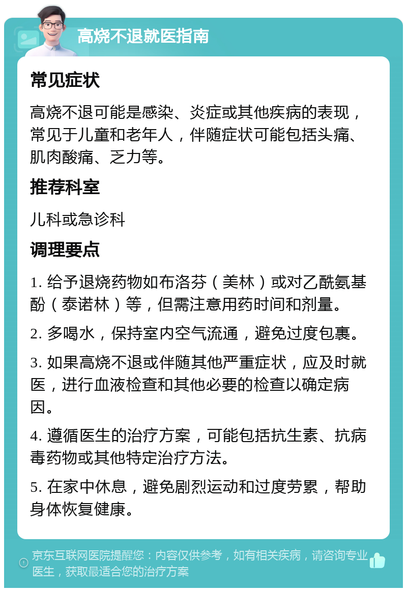 高烧不退就医指南 常见症状 高烧不退可能是感染、炎症或其他疾病的表现，常见于儿童和老年人，伴随症状可能包括头痛、肌肉酸痛、乏力等。 推荐科室 儿科或急诊科 调理要点 1. 给予退烧药物如布洛芬（美林）或对乙酰氨基酚（泰诺林）等，但需注意用药时间和剂量。 2. 多喝水，保持室内空气流通，避免过度包裹。 3. 如果高烧不退或伴随其他严重症状，应及时就医，进行血液检查和其他必要的检查以确定病因。 4. 遵循医生的治疗方案，可能包括抗生素、抗病毒药物或其他特定治疗方法。 5. 在家中休息，避免剧烈运动和过度劳累，帮助身体恢复健康。