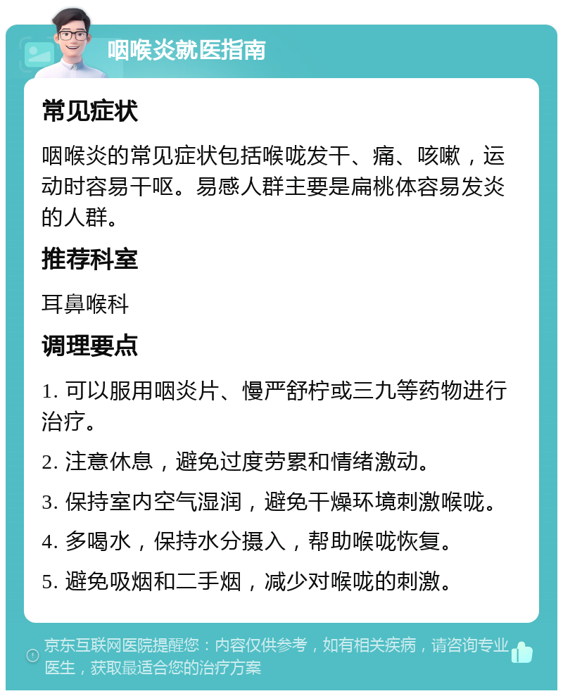 咽喉炎就医指南 常见症状 咽喉炎的常见症状包括喉咙发干、痛、咳嗽，运动时容易干呕。易感人群主要是扁桃体容易发炎的人群。 推荐科室 耳鼻喉科 调理要点 1. 可以服用咽炎片、慢严舒柠或三九等药物进行治疗。 2. 注意休息，避免过度劳累和情绪激动。 3. 保持室内空气湿润，避免干燥环境刺激喉咙。 4. 多喝水，保持水分摄入，帮助喉咙恢复。 5. 避免吸烟和二手烟，减少对喉咙的刺激。