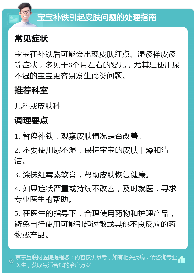 宝宝补铁引起皮肤问题的处理指南 常见症状 宝宝在补铁后可能会出现皮肤红点、湿疹样皮疹等症状，多见于6个月左右的婴儿，尤其是使用尿不湿的宝宝更容易发生此类问题。 推荐科室 儿科或皮肤科 调理要点 1. 暂停补铁，观察皮肤情况是否改善。 2. 不要使用尿不湿，保持宝宝的皮肤干燥和清洁。 3. 涂抹红霉素软膏，帮助皮肤恢复健康。 4. 如果症状严重或持续不改善，及时就医，寻求专业医生的帮助。 5. 在医生的指导下，合理使用药物和护理产品，避免自行使用可能引起过敏或其他不良反应的药物或产品。