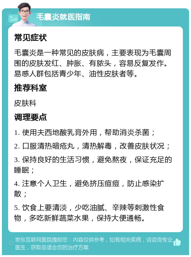 毛囊炎就医指南 常见症状 毛囊炎是一种常见的皮肤病，主要表现为毛囊周围的皮肤发红、肿胀、有脓头，容易反复发作。易感人群包括青少年、油性皮肤者等。 推荐科室 皮肤科 调理要点 1. 使用夫西地酸乳膏外用，帮助消炎杀菌； 2. 口服清热暗疮丸，清热解毒，改善皮肤状况； 3. 保持良好的生活习惯，避免熬夜，保证充足的睡眠； 4. 注意个人卫生，避免挤压痘痘，防止感染扩散； 5. 饮食上要清淡，少吃油腻、辛辣等刺激性食物，多吃新鲜蔬菜水果，保持大便通畅。