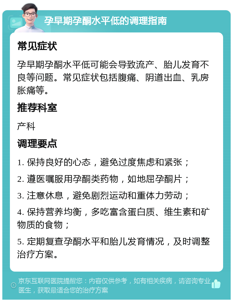 孕早期孕酮水平低的调理指南 常见症状 孕早期孕酮水平低可能会导致流产、胎儿发育不良等问题。常见症状包括腹痛、阴道出血、乳房胀痛等。 推荐科室 产科 调理要点 1. 保持良好的心态，避免过度焦虑和紧张； 2. 遵医嘱服用孕酮类药物，如地屈孕酮片； 3. 注意休息，避免剧烈运动和重体力劳动； 4. 保持营养均衡，多吃富含蛋白质、维生素和矿物质的食物； 5. 定期复查孕酮水平和胎儿发育情况，及时调整治疗方案。