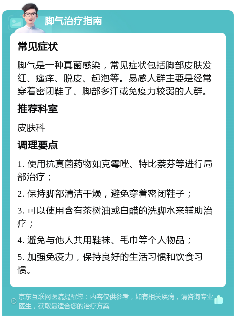 脚气治疗指南 常见症状 脚气是一种真菌感染，常见症状包括脚部皮肤发红、瘙痒、脱皮、起泡等。易感人群主要是经常穿着密闭鞋子、脚部多汗或免疫力较弱的人群。 推荐科室 皮肤科 调理要点 1. 使用抗真菌药物如克霉唑、特比萘芬等进行局部治疗； 2. 保持脚部清洁干燥，避免穿着密闭鞋子； 3. 可以使用含有茶树油或白醋的洗脚水来辅助治疗； 4. 避免与他人共用鞋袜、毛巾等个人物品； 5. 加强免疫力，保持良好的生活习惯和饮食习惯。