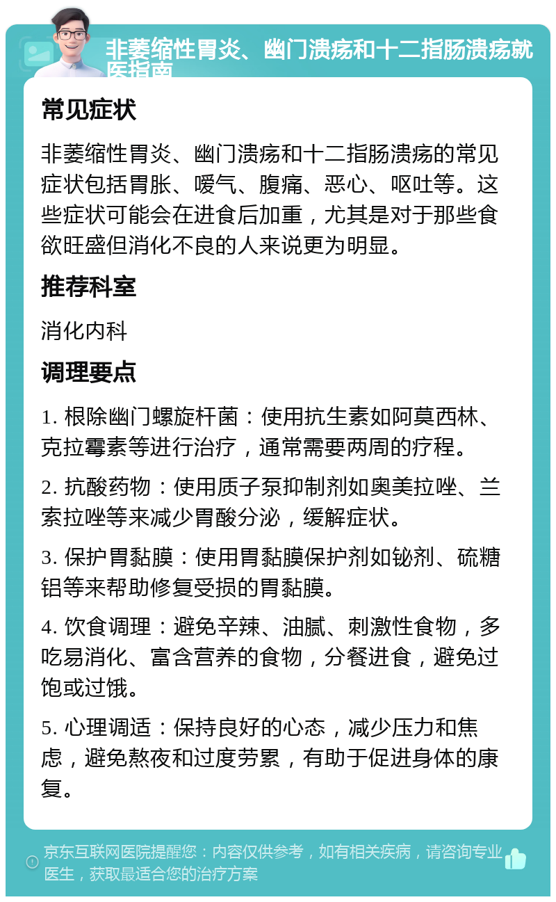 非萎缩性胃炎、幽门溃疡和十二指肠溃疡就医指南 常见症状 非萎缩性胃炎、幽门溃疡和十二指肠溃疡的常见症状包括胃胀、嗳气、腹痛、恶心、呕吐等。这些症状可能会在进食后加重，尤其是对于那些食欲旺盛但消化不良的人来说更为明显。 推荐科室 消化内科 调理要点 1. 根除幽门螺旋杆菌：使用抗生素如阿莫西林、克拉霉素等进行治疗，通常需要两周的疗程。 2. 抗酸药物：使用质子泵抑制剂如奥美拉唑、兰索拉唑等来减少胃酸分泌，缓解症状。 3. 保护胃黏膜：使用胃黏膜保护剂如铋剂、硫糖铝等来帮助修复受损的胃黏膜。 4. 饮食调理：避免辛辣、油腻、刺激性食物，多吃易消化、富含营养的食物，分餐进食，避免过饱或过饿。 5. 心理调适：保持良好的心态，减少压力和焦虑，避免熬夜和过度劳累，有助于促进身体的康复。