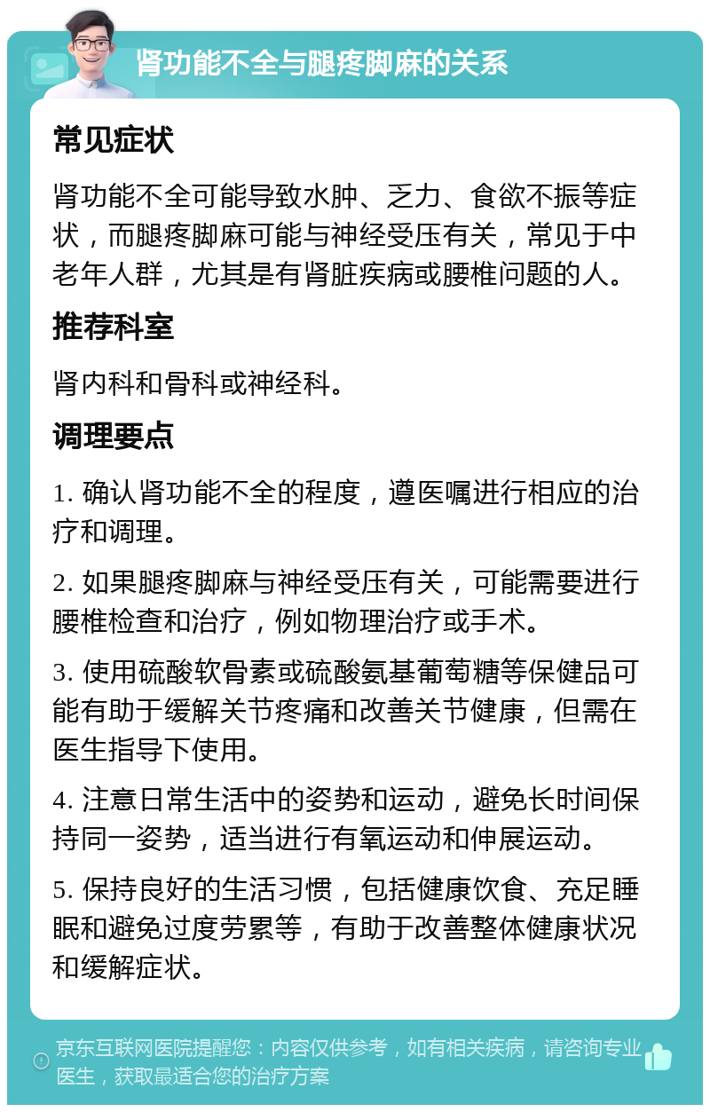 肾功能不全与腿疼脚麻的关系 常见症状 肾功能不全可能导致水肿、乏力、食欲不振等症状，而腿疼脚麻可能与神经受压有关，常见于中老年人群，尤其是有肾脏疾病或腰椎问题的人。 推荐科室 肾内科和骨科或神经科。 调理要点 1. 确认肾功能不全的程度，遵医嘱进行相应的治疗和调理。 2. 如果腿疼脚麻与神经受压有关，可能需要进行腰椎检查和治疗，例如物理治疗或手术。 3. 使用硫酸软骨素或硫酸氨基葡萄糖等保健品可能有助于缓解关节疼痛和改善关节健康，但需在医生指导下使用。 4. 注意日常生活中的姿势和运动，避免长时间保持同一姿势，适当进行有氧运动和伸展运动。 5. 保持良好的生活习惯，包括健康饮食、充足睡眠和避免过度劳累等，有助于改善整体健康状况和缓解症状。