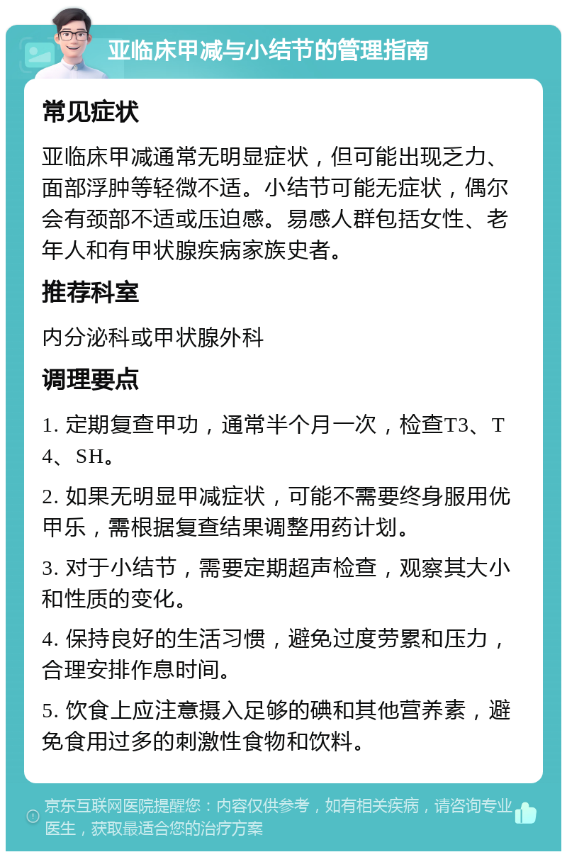 亚临床甲减与小结节的管理指南 常见症状 亚临床甲减通常无明显症状，但可能出现乏力、面部浮肿等轻微不适。小结节可能无症状，偶尔会有颈部不适或压迫感。易感人群包括女性、老年人和有甲状腺疾病家族史者。 推荐科室 内分泌科或甲状腺外科 调理要点 1. 定期复查甲功，通常半个月一次，检查T3、T4、SH。 2. 如果无明显甲减症状，可能不需要终身服用优甲乐，需根据复查结果调整用药计划。 3. 对于小结节，需要定期超声检查，观察其大小和性质的变化。 4. 保持良好的生活习惯，避免过度劳累和压力，合理安排作息时间。 5. 饮食上应注意摄入足够的碘和其他营养素，避免食用过多的刺激性食物和饮料。