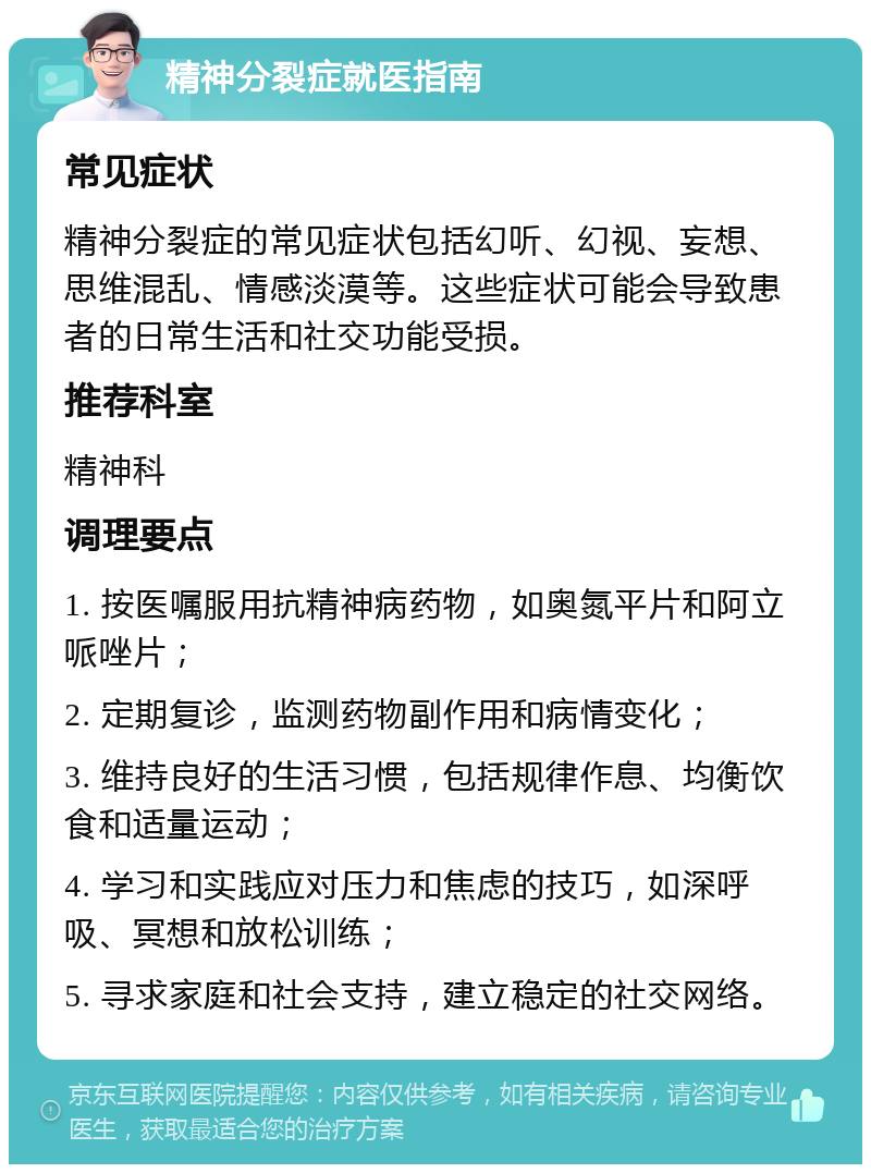 精神分裂症就医指南 常见症状 精神分裂症的常见症状包括幻听、幻视、妄想、思维混乱、情感淡漠等。这些症状可能会导致患者的日常生活和社交功能受损。 推荐科室 精神科 调理要点 1. 按医嘱服用抗精神病药物，如奥氮平片和阿立哌唑片； 2. 定期复诊，监测药物副作用和病情变化； 3. 维持良好的生活习惯，包括规律作息、均衡饮食和适量运动； 4. 学习和实践应对压力和焦虑的技巧，如深呼吸、冥想和放松训练； 5. 寻求家庭和社会支持，建立稳定的社交网络。