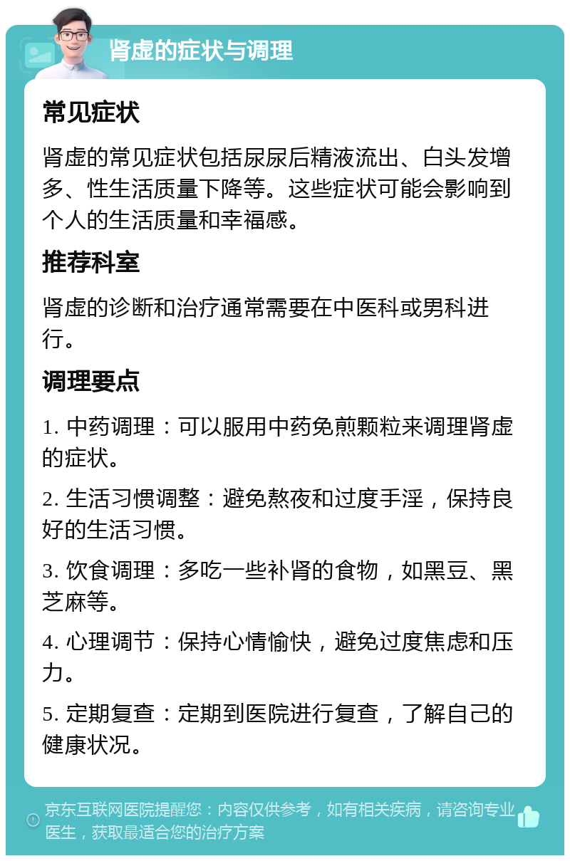 肾虚的症状与调理 常见症状 肾虚的常见症状包括尿尿后精液流出、白头发增多、性生活质量下降等。这些症状可能会影响到个人的生活质量和幸福感。 推荐科室 肾虚的诊断和治疗通常需要在中医科或男科进行。 调理要点 1. 中药调理：可以服用中药免煎颗粒来调理肾虚的症状。 2. 生活习惯调整：避免熬夜和过度手淫，保持良好的生活习惯。 3. 饮食调理：多吃一些补肾的食物，如黑豆、黑芝麻等。 4. 心理调节：保持心情愉快，避免过度焦虑和压力。 5. 定期复查：定期到医院进行复查，了解自己的健康状况。