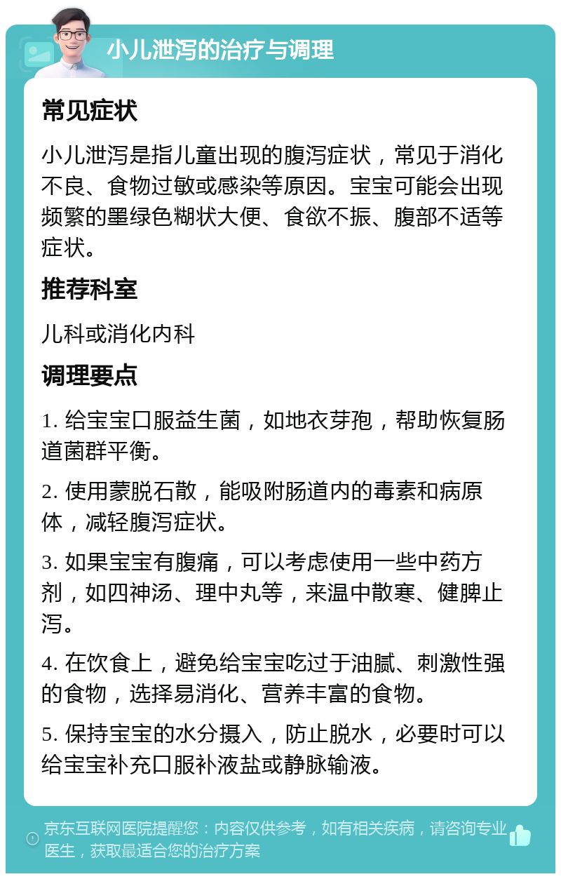 小儿泄泻的治疗与调理 常见症状 小儿泄泻是指儿童出现的腹泻症状，常见于消化不良、食物过敏或感染等原因。宝宝可能会出现频繁的墨绿色糊状大便、食欲不振、腹部不适等症状。 推荐科室 儿科或消化内科 调理要点 1. 给宝宝口服益生菌，如地衣芽孢，帮助恢复肠道菌群平衡。 2. 使用蒙脱石散，能吸附肠道内的毒素和病原体，减轻腹泻症状。 3. 如果宝宝有腹痛，可以考虑使用一些中药方剂，如四神汤、理中丸等，来温中散寒、健脾止泻。 4. 在饮食上，避免给宝宝吃过于油腻、刺激性强的食物，选择易消化、营养丰富的食物。 5. 保持宝宝的水分摄入，防止脱水，必要时可以给宝宝补充口服补液盐或静脉输液。