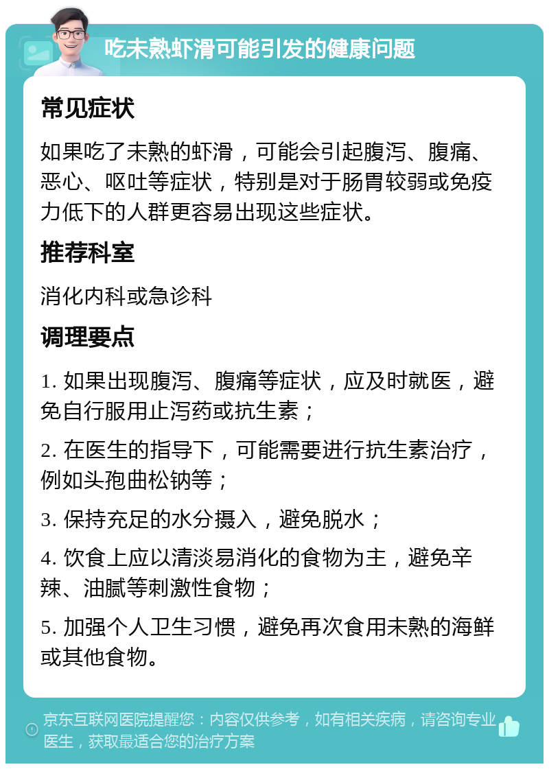 吃未熟虾滑可能引发的健康问题 常见症状 如果吃了未熟的虾滑，可能会引起腹泻、腹痛、恶心、呕吐等症状，特别是对于肠胃较弱或免疫力低下的人群更容易出现这些症状。 推荐科室 消化内科或急诊科 调理要点 1. 如果出现腹泻、腹痛等症状，应及时就医，避免自行服用止泻药或抗生素； 2. 在医生的指导下，可能需要进行抗生素治疗，例如头孢曲松钠等； 3. 保持充足的水分摄入，避免脱水； 4. 饮食上应以清淡易消化的食物为主，避免辛辣、油腻等刺激性食物； 5. 加强个人卫生习惯，避免再次食用未熟的海鲜或其他食物。