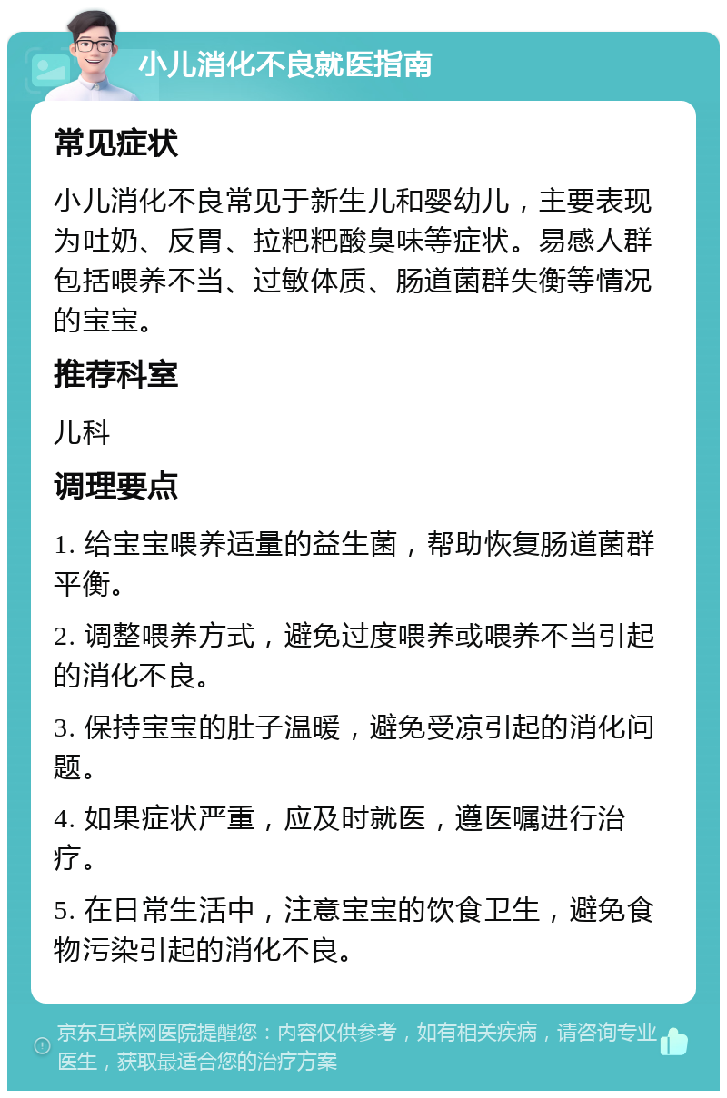 小儿消化不良就医指南 常见症状 小儿消化不良常见于新生儿和婴幼儿，主要表现为吐奶、反胃、拉粑粑酸臭味等症状。易感人群包括喂养不当、过敏体质、肠道菌群失衡等情况的宝宝。 推荐科室 儿科 调理要点 1. 给宝宝喂养适量的益生菌，帮助恢复肠道菌群平衡。 2. 调整喂养方式，避免过度喂养或喂养不当引起的消化不良。 3. 保持宝宝的肚子温暖，避免受凉引起的消化问题。 4. 如果症状严重，应及时就医，遵医嘱进行治疗。 5. 在日常生活中，注意宝宝的饮食卫生，避免食物污染引起的消化不良。