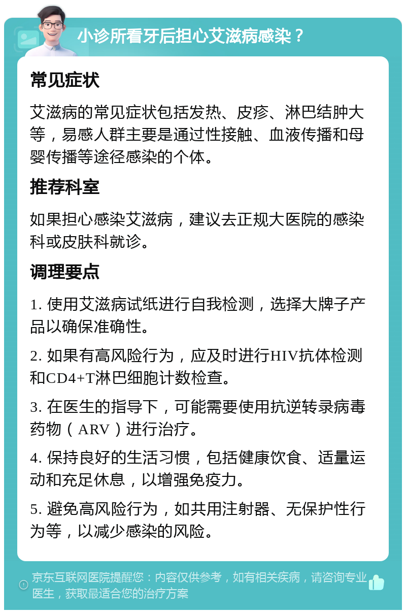 小诊所看牙后担心艾滋病感染？ 常见症状 艾滋病的常见症状包括发热、皮疹、淋巴结肿大等，易感人群主要是通过性接触、血液传播和母婴传播等途径感染的个体。 推荐科室 如果担心感染艾滋病，建议去正规大医院的感染科或皮肤科就诊。 调理要点 1. 使用艾滋病试纸进行自我检测，选择大牌子产品以确保准确性。 2. 如果有高风险行为，应及时进行HIV抗体检测和CD4+T淋巴细胞计数检查。 3. 在医生的指导下，可能需要使用抗逆转录病毒药物（ARV）进行治疗。 4. 保持良好的生活习惯，包括健康饮食、适量运动和充足休息，以增强免疫力。 5. 避免高风险行为，如共用注射器、无保护性行为等，以减少感染的风险。