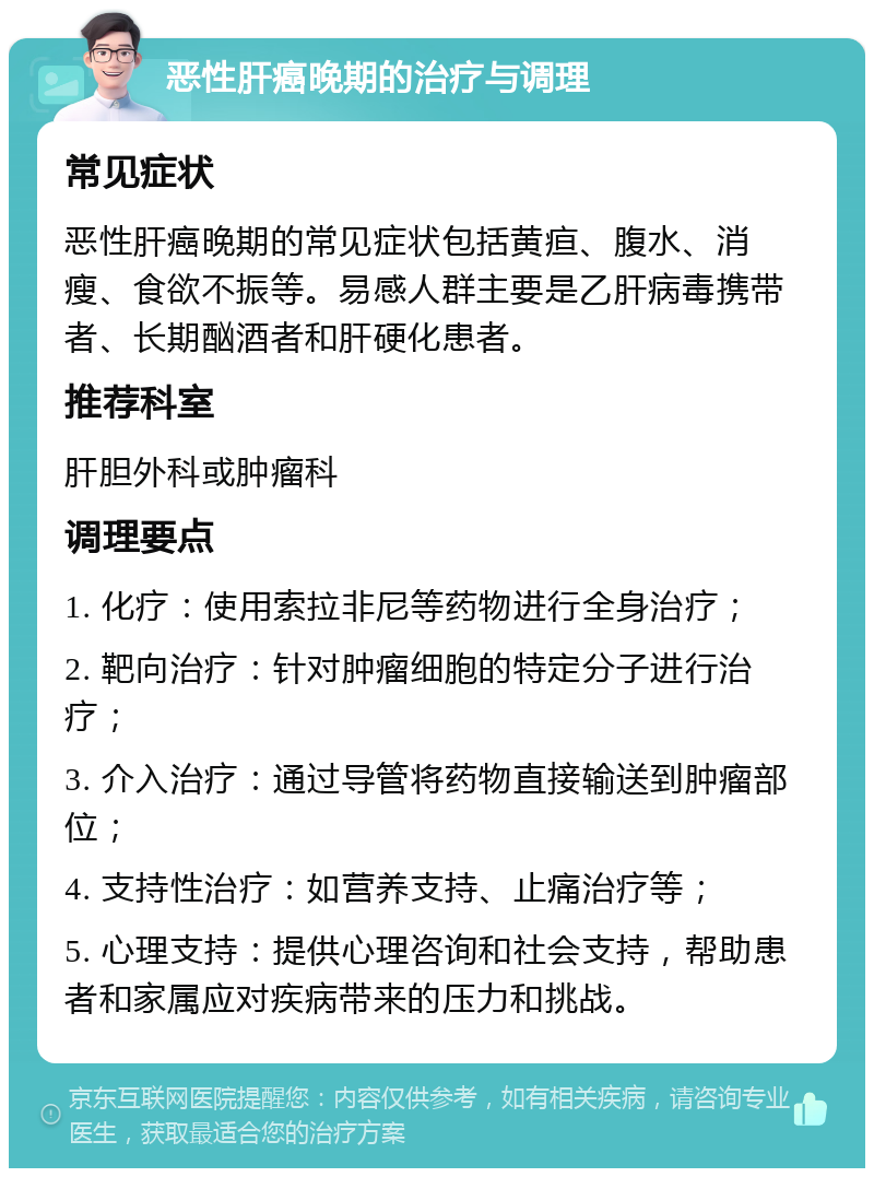 恶性肝癌晚期的治疗与调理 常见症状 恶性肝癌晚期的常见症状包括黄疸、腹水、消瘦、食欲不振等。易感人群主要是乙肝病毒携带者、长期酗酒者和肝硬化患者。 推荐科室 肝胆外科或肿瘤科 调理要点 1. 化疗：使用索拉非尼等药物进行全身治疗； 2. 靶向治疗：针对肿瘤细胞的特定分子进行治疗； 3. 介入治疗：通过导管将药物直接输送到肿瘤部位； 4. 支持性治疗：如营养支持、止痛治疗等； 5. 心理支持：提供心理咨询和社会支持，帮助患者和家属应对疾病带来的压力和挑战。