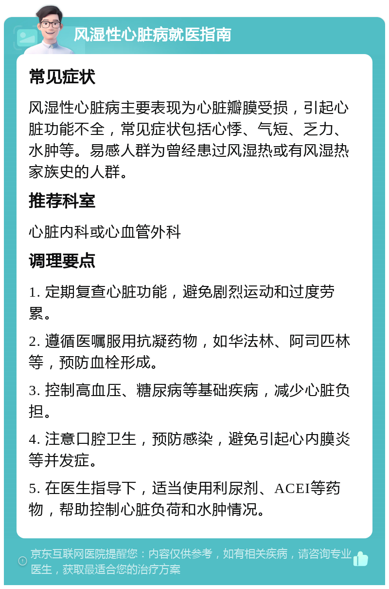 风湿性心脏病就医指南 常见症状 风湿性心脏病主要表现为心脏瓣膜受损，引起心脏功能不全，常见症状包括心悸、气短、乏力、水肿等。易感人群为曾经患过风湿热或有风湿热家族史的人群。 推荐科室 心脏内科或心血管外科 调理要点 1. 定期复查心脏功能，避免剧烈运动和过度劳累。 2. 遵循医嘱服用抗凝药物，如华法林、阿司匹林等，预防血栓形成。 3. 控制高血压、糖尿病等基础疾病，减少心脏负担。 4. 注意口腔卫生，预防感染，避免引起心内膜炎等并发症。 5. 在医生指导下，适当使用利尿剂、ACEI等药物，帮助控制心脏负荷和水肿情况。