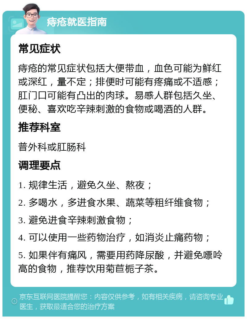 痔疮就医指南 常见症状 痔疮的常见症状包括大便带血，血色可能为鲜红或深红，量不定；排便时可能有疼痛或不适感；肛门口可能有凸出的肉球。易感人群包括久坐、便秘、喜欢吃辛辣刺激的食物或喝酒的人群。 推荐科室 普外科或肛肠科 调理要点 1. 规律生活，避免久坐、熬夜； 2. 多喝水，多进食水果、蔬菜等粗纤维食物； 3. 避免进食辛辣刺激食物； 4. 可以使用一些药物治疗，如消炎止痛药物； 5. 如果伴有痛风，需要用药降尿酸，并避免嘌呤高的食物，推荐饮用菊苣栀子茶。