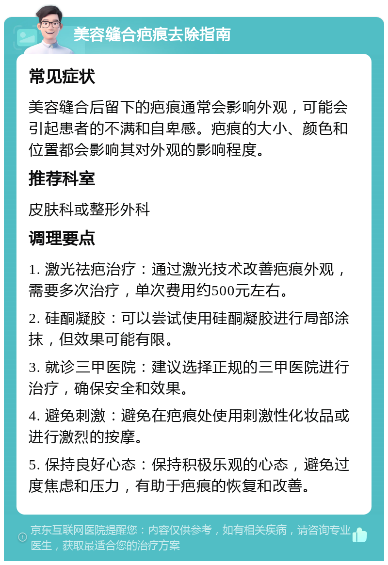 美容缝合疤痕去除指南 常见症状 美容缝合后留下的疤痕通常会影响外观，可能会引起患者的不满和自卑感。疤痕的大小、颜色和位置都会影响其对外观的影响程度。 推荐科室 皮肤科或整形外科 调理要点 1. 激光祛疤治疗：通过激光技术改善疤痕外观，需要多次治疗，单次费用约500元左右。 2. 硅酮凝胶：可以尝试使用硅酮凝胶进行局部涂抹，但效果可能有限。 3. 就诊三甲医院：建议选择正规的三甲医院进行治疗，确保安全和效果。 4. 避免刺激：避免在疤痕处使用刺激性化妆品或进行激烈的按摩。 5. 保持良好心态：保持积极乐观的心态，避免过度焦虑和压力，有助于疤痕的恢复和改善。