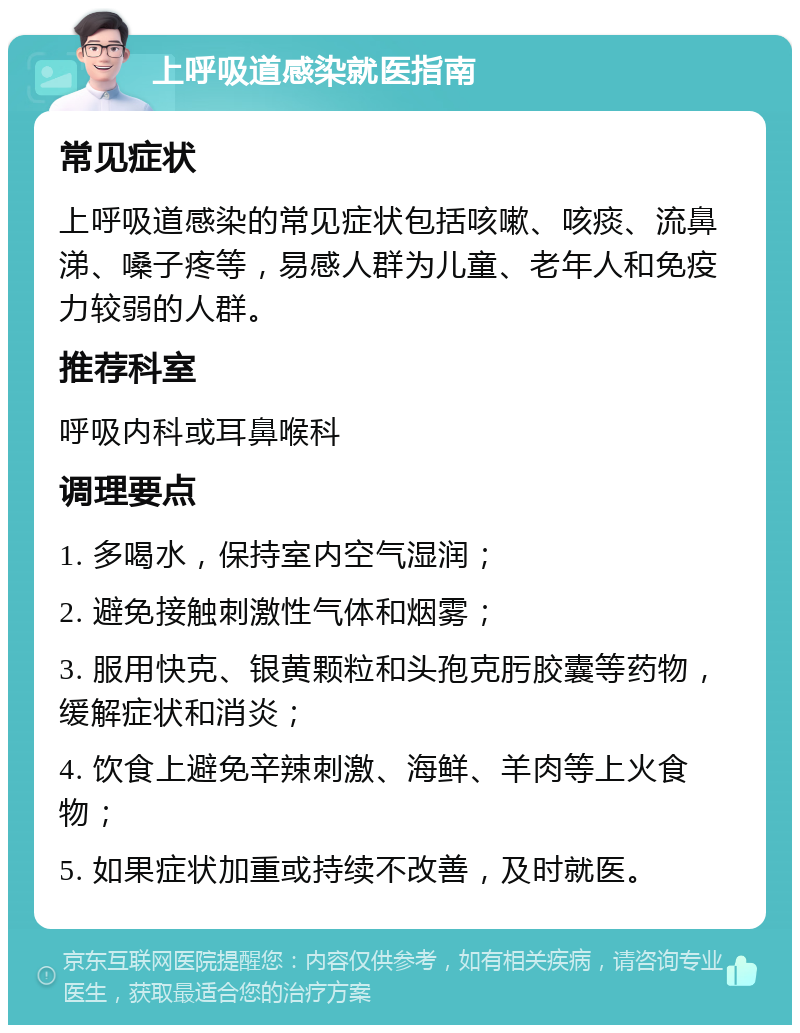 上呼吸道感染就医指南 常见症状 上呼吸道感染的常见症状包括咳嗽、咳痰、流鼻涕、嗓子疼等，易感人群为儿童、老年人和免疫力较弱的人群。 推荐科室 呼吸内科或耳鼻喉科 调理要点 1. 多喝水，保持室内空气湿润； 2. 避免接触刺激性气体和烟雾； 3. 服用快克、银黄颗粒和头孢克肟胶囊等药物，缓解症状和消炎； 4. 饮食上避免辛辣刺激、海鲜、羊肉等上火食物； 5. 如果症状加重或持续不改善，及时就医。