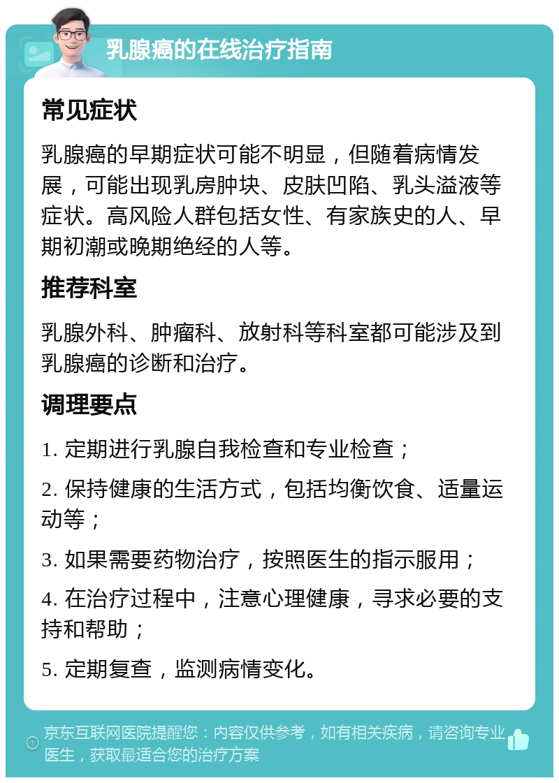 乳腺癌的在线治疗指南 常见症状 乳腺癌的早期症状可能不明显，但随着病情发展，可能出现乳房肿块、皮肤凹陷、乳头溢液等症状。高风险人群包括女性、有家族史的人、早期初潮或晚期绝经的人等。 推荐科室 乳腺外科、肿瘤科、放射科等科室都可能涉及到乳腺癌的诊断和治疗。 调理要点 1. 定期进行乳腺自我检查和专业检查； 2. 保持健康的生活方式，包括均衡饮食、适量运动等； 3. 如果需要药物治疗，按照医生的指示服用； 4. 在治疗过程中，注意心理健康，寻求必要的支持和帮助； 5. 定期复查，监测病情变化。