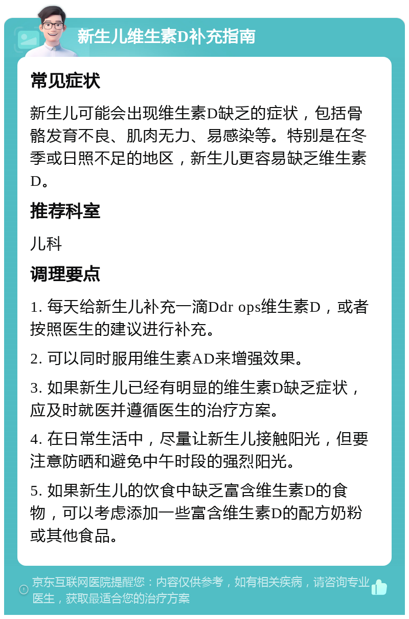 新生儿维生素D补充指南 常见症状 新生儿可能会出现维生素D缺乏的症状，包括骨骼发育不良、肌肉无力、易感染等。特别是在冬季或日照不足的地区，新生儿更容易缺乏维生素D。 推荐科室 儿科 调理要点 1. 每天给新生儿补充一滴Ddr ops维生素D，或者按照医生的建议进行补充。 2. 可以同时服用维生素AD来增强效果。 3. 如果新生儿已经有明显的维生素D缺乏症状，应及时就医并遵循医生的治疗方案。 4. 在日常生活中，尽量让新生儿接触阳光，但要注意防晒和避免中午时段的强烈阳光。 5. 如果新生儿的饮食中缺乏富含维生素D的食物，可以考虑添加一些富含维生素D的配方奶粉或其他食品。