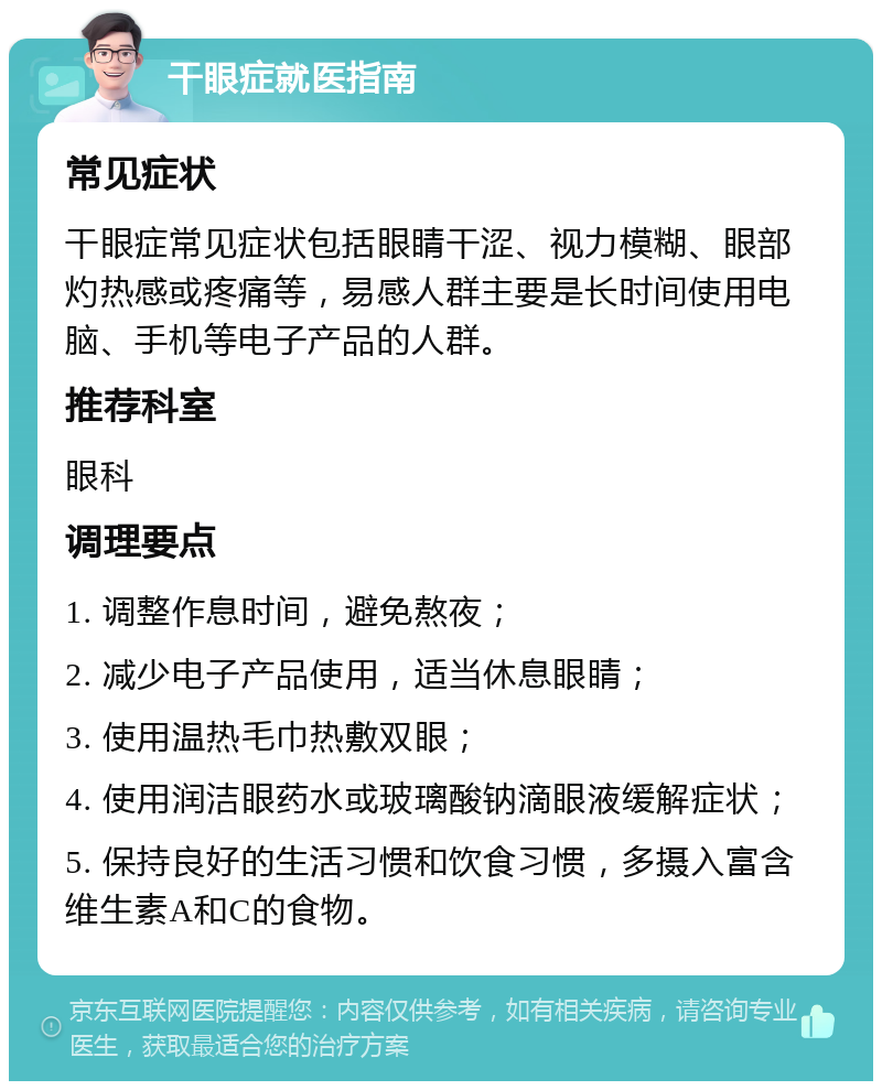 干眼症就医指南 常见症状 干眼症常见症状包括眼睛干涩、视力模糊、眼部灼热感或疼痛等，易感人群主要是长时间使用电脑、手机等电子产品的人群。 推荐科室 眼科 调理要点 1. 调整作息时间，避免熬夜； 2. 减少电子产品使用，适当休息眼睛； 3. 使用温热毛巾热敷双眼； 4. 使用润洁眼药水或玻璃酸钠滴眼液缓解症状； 5. 保持良好的生活习惯和饮食习惯，多摄入富含维生素A和C的食物。