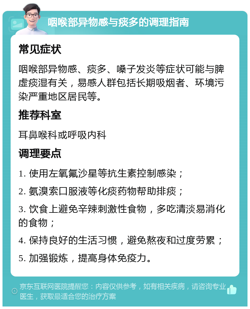 咽喉部异物感与痰多的调理指南 常见症状 咽喉部异物感、痰多、嗓子发炎等症状可能与脾虚痰湿有关，易感人群包括长期吸烟者、环境污染严重地区居民等。 推荐科室 耳鼻喉科或呼吸内科 调理要点 1. 使用左氧氟沙星等抗生素控制感染； 2. 氨溴索口服液等化痰药物帮助排痰； 3. 饮食上避免辛辣刺激性食物，多吃清淡易消化的食物； 4. 保持良好的生活习惯，避免熬夜和过度劳累； 5. 加强锻炼，提高身体免疫力。