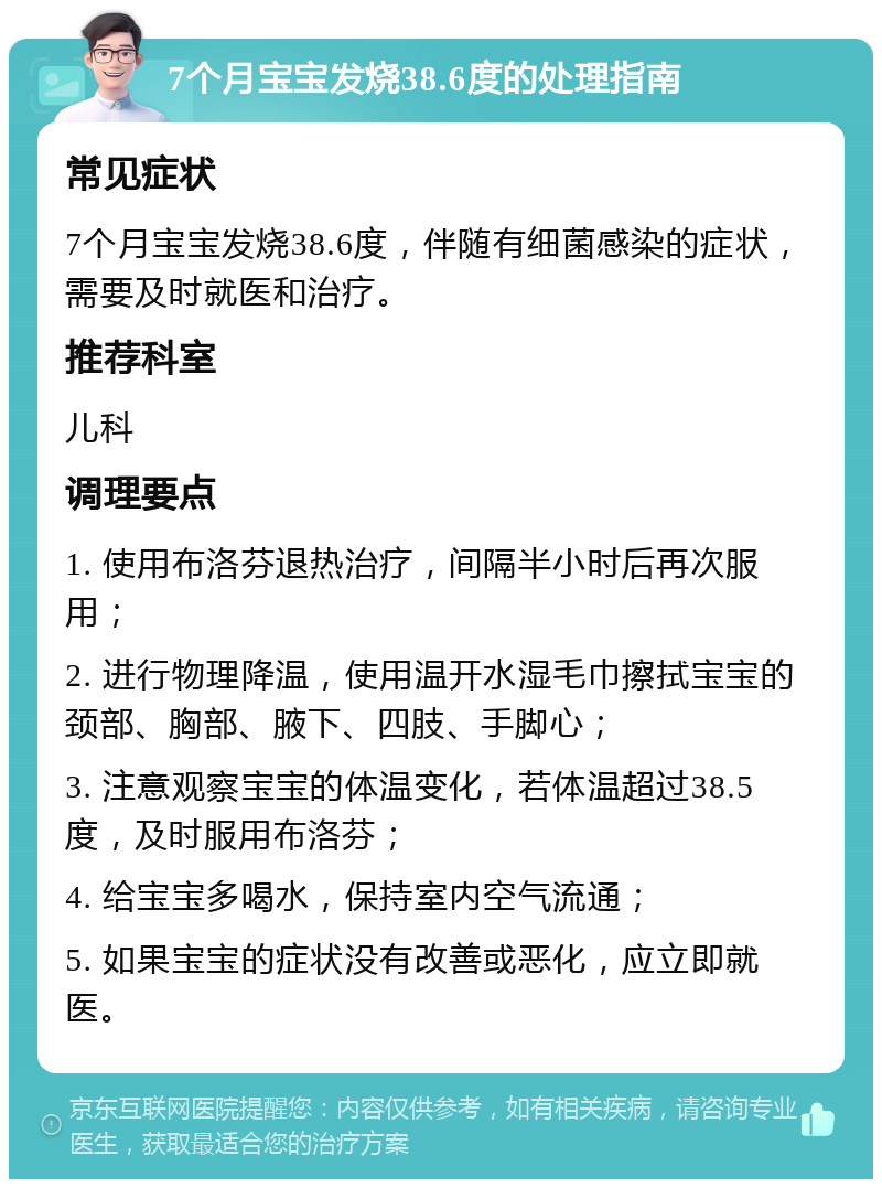 7个月宝宝发烧38.6度的处理指南 常见症状 7个月宝宝发烧38.6度，伴随有细菌感染的症状，需要及时就医和治疗。 推荐科室 儿科 调理要点 1. 使用布洛芬退热治疗，间隔半小时后再次服用； 2. 进行物理降温，使用温开水湿毛巾擦拭宝宝的颈部、胸部、腋下、四肢、手脚心； 3. 注意观察宝宝的体温变化，若体温超过38.5度，及时服用布洛芬； 4. 给宝宝多喝水，保持室内空气流通； 5. 如果宝宝的症状没有改善或恶化，应立即就医。