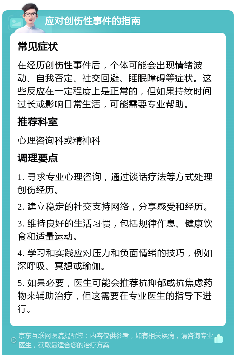 应对创伤性事件的指南 常见症状 在经历创伤性事件后，个体可能会出现情绪波动、自我否定、社交回避、睡眠障碍等症状。这些反应在一定程度上是正常的，但如果持续时间过长或影响日常生活，可能需要专业帮助。 推荐科室 心理咨询科或精神科 调理要点 1. 寻求专业心理咨询，通过谈话疗法等方式处理创伤经历。 2. 建立稳定的社交支持网络，分享感受和经历。 3. 维持良好的生活习惯，包括规律作息、健康饮食和适量运动。 4. 学习和实践应对压力和负面情绪的技巧，例如深呼吸、冥想或瑜伽。 5. 如果必要，医生可能会推荐抗抑郁或抗焦虑药物来辅助治疗，但这需要在专业医生的指导下进行。