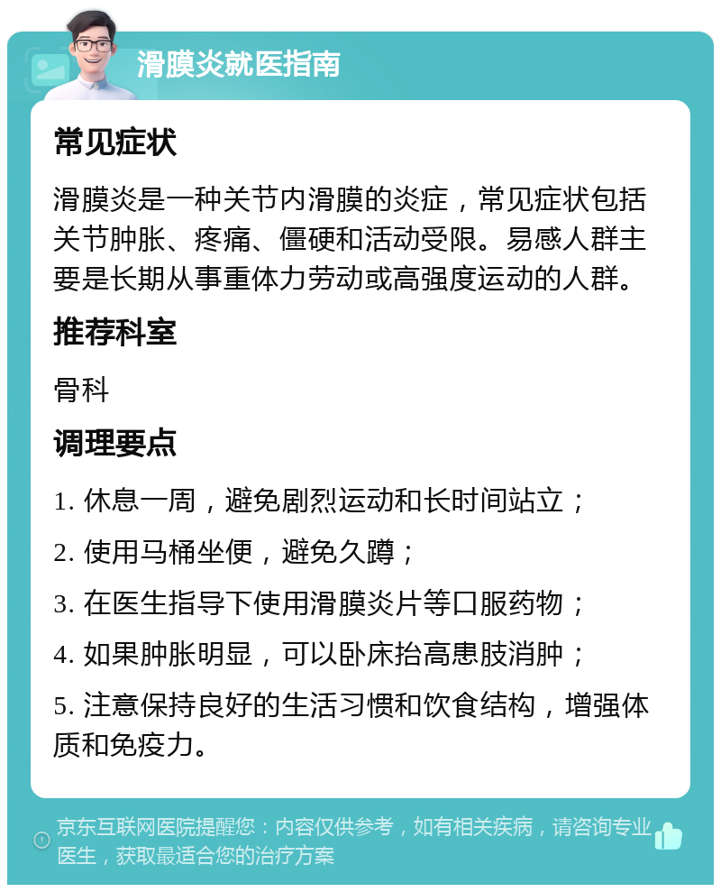 滑膜炎就医指南 常见症状 滑膜炎是一种关节内滑膜的炎症，常见症状包括关节肿胀、疼痛、僵硬和活动受限。易感人群主要是长期从事重体力劳动或高强度运动的人群。 推荐科室 骨科 调理要点 1. 休息一周，避免剧烈运动和长时间站立； 2. 使用马桶坐便，避免久蹲； 3. 在医生指导下使用滑膜炎片等口服药物； 4. 如果肿胀明显，可以卧床抬高患肢消肿； 5. 注意保持良好的生活习惯和饮食结构，增强体质和免疫力。