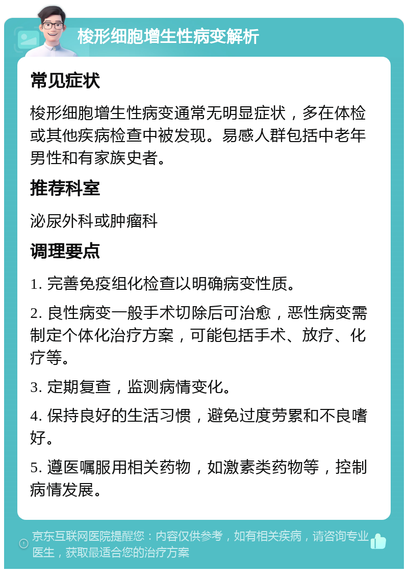 梭形细胞增生性病变解析 常见症状 梭形细胞增生性病变通常无明显症状，多在体检或其他疾病检查中被发现。易感人群包括中老年男性和有家族史者。 推荐科室 泌尿外科或肿瘤科 调理要点 1. 完善免疫组化检查以明确病变性质。 2. 良性病变一般手术切除后可治愈，恶性病变需制定个体化治疗方案，可能包括手术、放疗、化疗等。 3. 定期复查，监测病情变化。 4. 保持良好的生活习惯，避免过度劳累和不良嗜好。 5. 遵医嘱服用相关药物，如激素类药物等，控制病情发展。