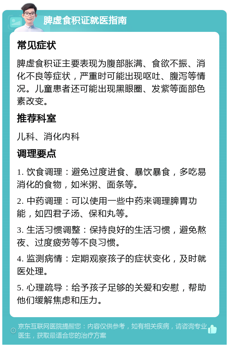 脾虚食积证就医指南 常见症状 脾虚食积证主要表现为腹部胀满、食欲不振、消化不良等症状，严重时可能出现呕吐、腹泻等情况。儿童患者还可能出现黑眼圈、发紫等面部色素改变。 推荐科室 儿科、消化内科 调理要点 1. 饮食调理：避免过度进食、暴饮暴食，多吃易消化的食物，如米粥、面条等。 2. 中药调理：可以使用一些中药来调理脾胃功能，如四君子汤、保和丸等。 3. 生活习惯调整：保持良好的生活习惯，避免熬夜、过度疲劳等不良习惯。 4. 监测病情：定期观察孩子的症状变化，及时就医处理。 5. 心理疏导：给予孩子足够的关爱和安慰，帮助他们缓解焦虑和压力。