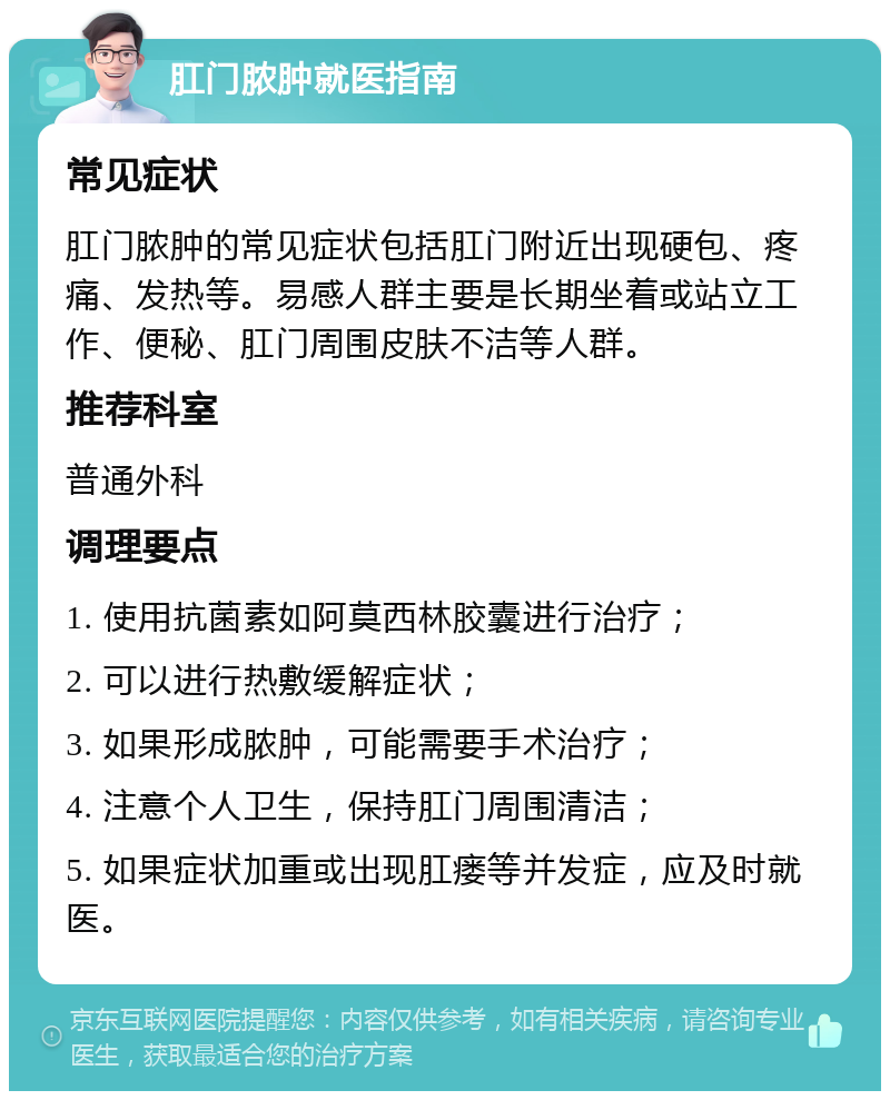 肛门脓肿就医指南 常见症状 肛门脓肿的常见症状包括肛门附近出现硬包、疼痛、发热等。易感人群主要是长期坐着或站立工作、便秘、肛门周围皮肤不洁等人群。 推荐科室 普通外科 调理要点 1. 使用抗菌素如阿莫西林胶囊进行治疗； 2. 可以进行热敷缓解症状； 3. 如果形成脓肿，可能需要手术治疗； 4. 注意个人卫生，保持肛门周围清洁； 5. 如果症状加重或出现肛瘘等并发症，应及时就医。