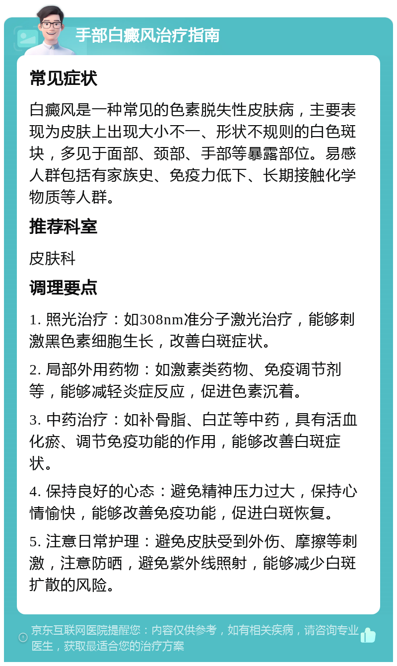 手部白癜风治疗指南 常见症状 白癜风是一种常见的色素脱失性皮肤病，主要表现为皮肤上出现大小不一、形状不规则的白色斑块，多见于面部、颈部、手部等暴露部位。易感人群包括有家族史、免疫力低下、长期接触化学物质等人群。 推荐科室 皮肤科 调理要点 1. 照光治疗：如308nm准分子激光治疗，能够刺激黑色素细胞生长，改善白斑症状。 2. 局部外用药物：如激素类药物、免疫调节剂等，能够减轻炎症反应，促进色素沉着。 3. 中药治疗：如补骨脂、白芷等中药，具有活血化瘀、调节免疫功能的作用，能够改善白斑症状。 4. 保持良好的心态：避免精神压力过大，保持心情愉快，能够改善免疫功能，促进白斑恢复。 5. 注意日常护理：避免皮肤受到外伤、摩擦等刺激，注意防晒，避免紫外线照射，能够减少白斑扩散的风险。