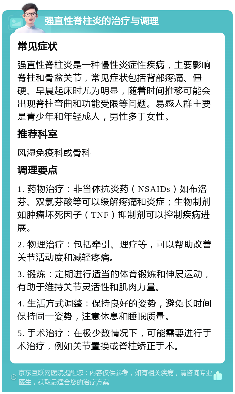 强直性脊柱炎的治疗与调理 常见症状 强直性脊柱炎是一种慢性炎症性疾病，主要影响脊柱和骨盆关节，常见症状包括背部疼痛、僵硬、早晨起床时尤为明显，随着时间推移可能会出现脊柱弯曲和功能受限等问题。易感人群主要是青少年和年轻成人，男性多于女性。 推荐科室 风湿免疫科或骨科 调理要点 1. 药物治疗：非甾体抗炎药（NSAIDs）如布洛芬、双氯芬酸等可以缓解疼痛和炎症；生物制剂如肿瘤坏死因子（TNF）抑制剂可以控制疾病进展。 2. 物理治疗：包括牵引、理疗等，可以帮助改善关节活动度和减轻疼痛。 3. 锻炼：定期进行适当的体育锻炼和伸展运动，有助于维持关节灵活性和肌肉力量。 4. 生活方式调整：保持良好的姿势，避免长时间保持同一姿势，注意休息和睡眠质量。 5. 手术治疗：在极少数情况下，可能需要进行手术治疗，例如关节置换或脊柱矫正手术。