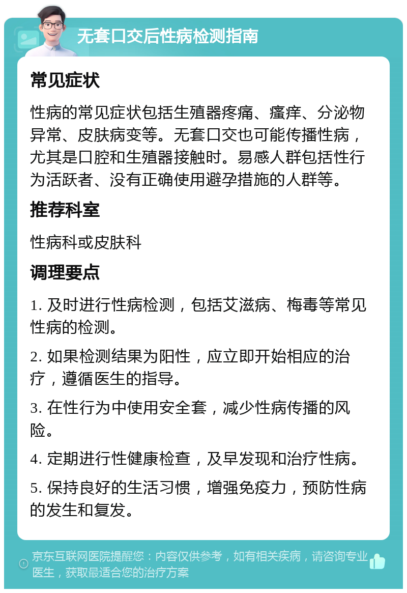 无套口交后性病检测指南 常见症状 性病的常见症状包括生殖器疼痛、瘙痒、分泌物异常、皮肤病变等。无套口交也可能传播性病，尤其是口腔和生殖器接触时。易感人群包括性行为活跃者、没有正确使用避孕措施的人群等。 推荐科室 性病科或皮肤科 调理要点 1. 及时进行性病检测，包括艾滋病、梅毒等常见性病的检测。 2. 如果检测结果为阳性，应立即开始相应的治疗，遵循医生的指导。 3. 在性行为中使用安全套，减少性病传播的风险。 4. 定期进行性健康检查，及早发现和治疗性病。 5. 保持良好的生活习惯，增强免疫力，预防性病的发生和复发。