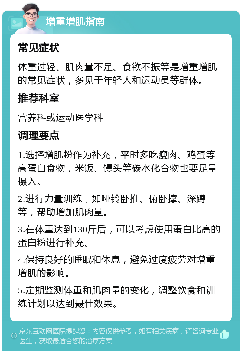 增重增肌指南 常见症状 体重过轻、肌肉量不足、食欲不振等是增重增肌的常见症状，多见于年轻人和运动员等群体。 推荐科室 营养科或运动医学科 调理要点 1.选择增肌粉作为补充，平时多吃瘦肉、鸡蛋等高蛋白食物，米饭、馒头等碳水化合物也要足量摄入。 2.进行力量训练，如哑铃卧推、俯卧撑、深蹲等，帮助增加肌肉量。 3.在体重达到130斤后，可以考虑使用蛋白比高的蛋白粉进行补充。 4.保持良好的睡眠和休息，避免过度疲劳对增重增肌的影响。 5.定期监测体重和肌肉量的变化，调整饮食和训练计划以达到最佳效果。