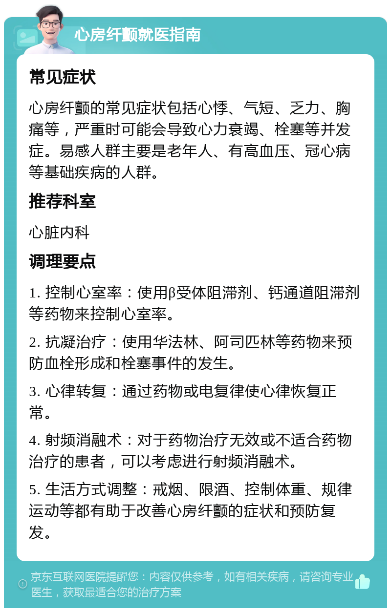 心房纤颤就医指南 常见症状 心房纤颤的常见症状包括心悸、气短、乏力、胸痛等，严重时可能会导致心力衰竭、栓塞等并发症。易感人群主要是老年人、有高血压、冠心病等基础疾病的人群。 推荐科室 心脏内科 调理要点 1. 控制心室率：使用β受体阻滞剂、钙通道阻滞剂等药物来控制心室率。 2. 抗凝治疗：使用华法林、阿司匹林等药物来预防血栓形成和栓塞事件的发生。 3. 心律转复：通过药物或电复律使心律恢复正常。 4. 射频消融术：对于药物治疗无效或不适合药物治疗的患者，可以考虑进行射频消融术。 5. 生活方式调整：戒烟、限酒、控制体重、规律运动等都有助于改善心房纤颤的症状和预防复发。