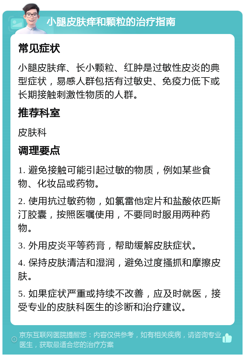 小腿皮肤痒和颗粒的治疗指南 常见症状 小腿皮肤痒、长小颗粒、红肿是过敏性皮炎的典型症状，易感人群包括有过敏史、免疫力低下或长期接触刺激性物质的人群。 推荐科室 皮肤科 调理要点 1. 避免接触可能引起过敏的物质，例如某些食物、化妆品或药物。 2. 使用抗过敏药物，如氯雷他定片和盐酸依匹斯汀胶囊，按照医嘱使用，不要同时服用两种药物。 3. 外用皮炎平等药膏，帮助缓解皮肤症状。 4. 保持皮肤清洁和湿润，避免过度搔抓和摩擦皮肤。 5. 如果症状严重或持续不改善，应及时就医，接受专业的皮肤科医生的诊断和治疗建议。