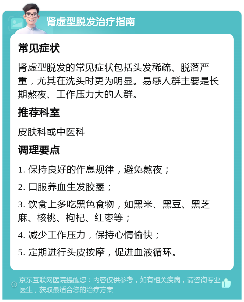 肾虚型脱发治疗指南 常见症状 肾虚型脱发的常见症状包括头发稀疏、脱落严重，尤其在洗头时更为明显。易感人群主要是长期熬夜、工作压力大的人群。 推荐科室 皮肤科或中医科 调理要点 1. 保持良好的作息规律，避免熬夜； 2. 口服养血生发胶囊； 3. 饮食上多吃黑色食物，如黑米、黑豆、黑芝麻、核桃、枸杞、红枣等； 4. 减少工作压力，保持心情愉快； 5. 定期进行头皮按摩，促进血液循环。