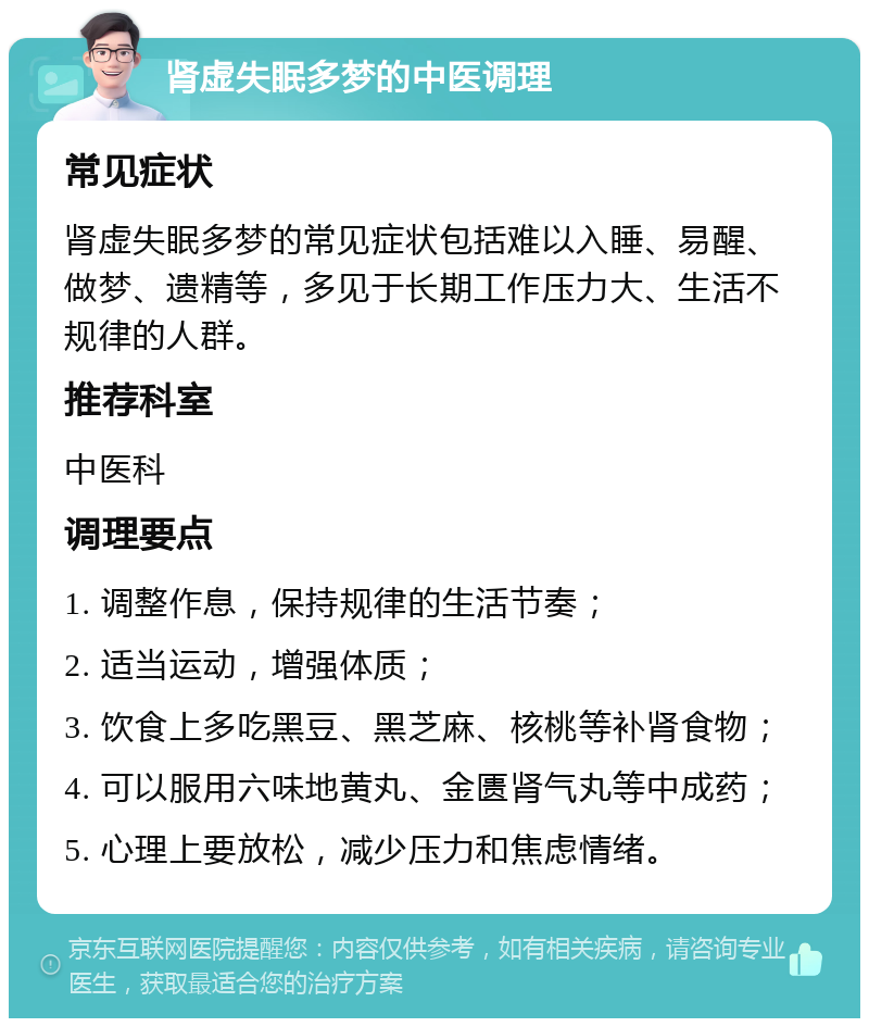 肾虚失眠多梦的中医调理 常见症状 肾虚失眠多梦的常见症状包括难以入睡、易醒、做梦、遗精等，多见于长期工作压力大、生活不规律的人群。 推荐科室 中医科 调理要点 1. 调整作息，保持规律的生活节奏； 2. 适当运动，增强体质； 3. 饮食上多吃黑豆、黑芝麻、核桃等补肾食物； 4. 可以服用六味地黄丸、金匮肾气丸等中成药； 5. 心理上要放松，减少压力和焦虑情绪。