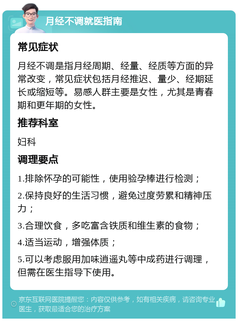 月经不调就医指南 常见症状 月经不调是指月经周期、经量、经质等方面的异常改变，常见症状包括月经推迟、量少、经期延长或缩短等。易感人群主要是女性，尤其是青春期和更年期的女性。 推荐科室 妇科 调理要点 1.排除怀孕的可能性，使用验孕棒进行检测； 2.保持良好的生活习惯，避免过度劳累和精神压力； 3.合理饮食，多吃富含铁质和维生素的食物； 4.适当运动，增强体质； 5.可以考虑服用加味逍遥丸等中成药进行调理，但需在医生指导下使用。