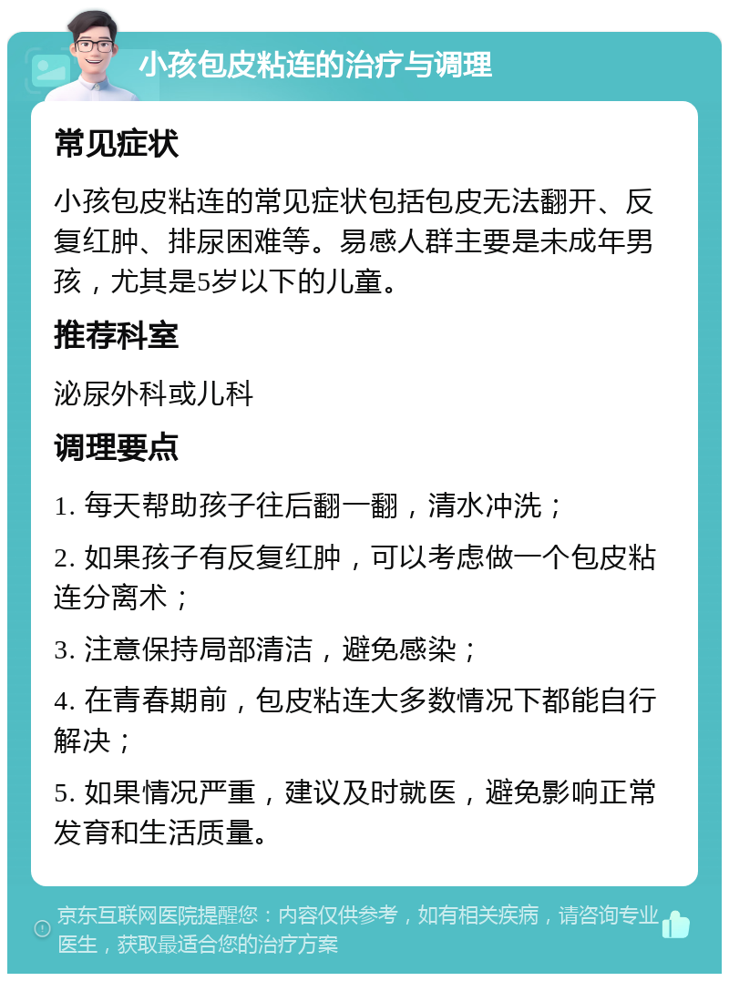 小孩包皮粘连的治疗与调理 常见症状 小孩包皮粘连的常见症状包括包皮无法翻开、反复红肿、排尿困难等。易感人群主要是未成年男孩，尤其是5岁以下的儿童。 推荐科室 泌尿外科或儿科 调理要点 1. 每天帮助孩子往后翻一翻，清水冲洗； 2. 如果孩子有反复红肿，可以考虑做一个包皮粘连分离术； 3. 注意保持局部清洁，避免感染； 4. 在青春期前，包皮粘连大多数情况下都能自行解决； 5. 如果情况严重，建议及时就医，避免影响正常发育和生活质量。