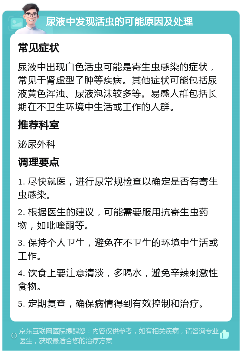 尿液中发现活虫的可能原因及处理 常见症状 尿液中出现白色活虫可能是寄生虫感染的症状，常见于肾虚型子肿等疾病。其他症状可能包括尿液黄色浑浊、尿液泡沫较多等。易感人群包括长期在不卫生环境中生活或工作的人群。 推荐科室 泌尿外科 调理要点 1. 尽快就医，进行尿常规检查以确定是否有寄生虫感染。 2. 根据医生的建议，可能需要服用抗寄生虫药物，如吡喹酮等。 3. 保持个人卫生，避免在不卫生的环境中生活或工作。 4. 饮食上要注意清淡，多喝水，避免辛辣刺激性食物。 5. 定期复查，确保病情得到有效控制和治疗。