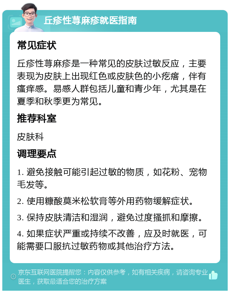 丘疹性荨麻疹就医指南 常见症状 丘疹性荨麻疹是一种常见的皮肤过敏反应，主要表现为皮肤上出现红色或皮肤色的小疙瘩，伴有瘙痒感。易感人群包括儿童和青少年，尤其是在夏季和秋季更为常见。 推荐科室 皮肤科 调理要点 1. 避免接触可能引起过敏的物质，如花粉、宠物毛发等。 2. 使用糠酸莫米松软膏等外用药物缓解症状。 3. 保持皮肤清洁和湿润，避免过度搔抓和摩擦。 4. 如果症状严重或持续不改善，应及时就医，可能需要口服抗过敏药物或其他治疗方法。