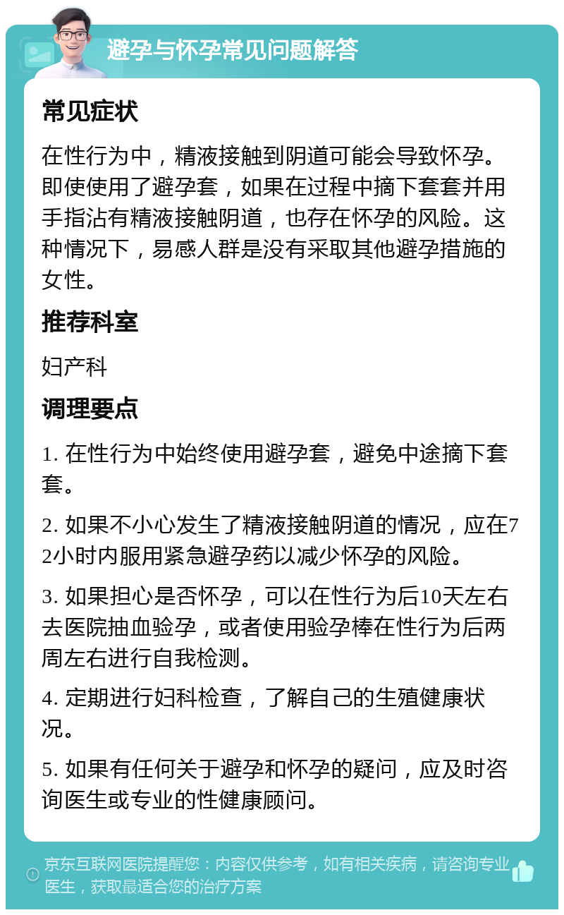 避孕与怀孕常见问题解答 常见症状 在性行为中，精液接触到阴道可能会导致怀孕。即使使用了避孕套，如果在过程中摘下套套并用手指沾有精液接触阴道，也存在怀孕的风险。这种情况下，易感人群是没有采取其他避孕措施的女性。 推荐科室 妇产科 调理要点 1. 在性行为中始终使用避孕套，避免中途摘下套套。 2. 如果不小心发生了精液接触阴道的情况，应在72小时内服用紧急避孕药以减少怀孕的风险。 3. 如果担心是否怀孕，可以在性行为后10天左右去医院抽血验孕，或者使用验孕棒在性行为后两周左右进行自我检测。 4. 定期进行妇科检查，了解自己的生殖健康状况。 5. 如果有任何关于避孕和怀孕的疑问，应及时咨询医生或专业的性健康顾问。