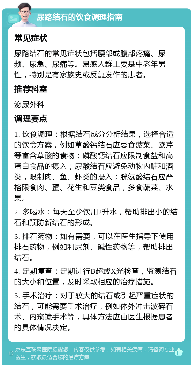 尿路结石的饮食调理指南 常见症状 尿路结石的常见症状包括腰部或腹部疼痛、尿频、尿急、尿痛等。易感人群主要是中老年男性，特别是有家族史或反复发作的患者。 推荐科室 泌尿外科 调理要点 1. 饮食调理：根据结石成分分析结果，选择合适的饮食方案，例如草酸钙结石应忌食菠菜、欧芹等富含草酸的食物；磷酸钙结石应限制食盐和高蛋白食品的摄入；尿酸结石应避免动物内脏和酒类，限制肉、鱼、虾类的摄入；胱氨酸结石应严格限食肉、蛋、花生和豆类食品，多食蔬菜、水果。 2. 多喝水：每天至少饮用2升水，帮助排出小的结石和预防新结石的形成。 3. 排石药物：如有需要，可以在医生指导下使用排石药物，例如利尿剂、碱性药物等，帮助排出结石。 4. 定期复查：定期进行B超或X光检查，监测结石的大小和位置，及时采取相应的治疗措施。 5. 手术治疗：对于较大的结石或引起严重症状的结石，可能需要手术治疗，例如体外冲击波碎石术、内窥镜手术等，具体方法应由医生根据患者的具体情况决定。