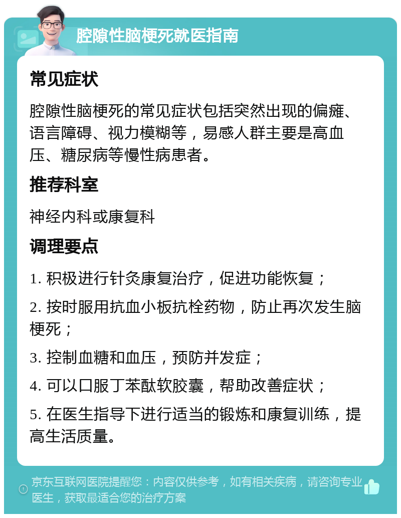 腔隙性脑梗死就医指南 常见症状 腔隙性脑梗死的常见症状包括突然出现的偏瘫、语言障碍、视力模糊等，易感人群主要是高血压、糖尿病等慢性病患者。 推荐科室 神经内科或康复科 调理要点 1. 积极进行针灸康复治疗，促进功能恢复； 2. 按时服用抗血小板抗栓药物，防止再次发生脑梗死； 3. 控制血糖和血压，预防并发症； 4. 可以口服丁苯酞软胶囊，帮助改善症状； 5. 在医生指导下进行适当的锻炼和康复训练，提高生活质量。