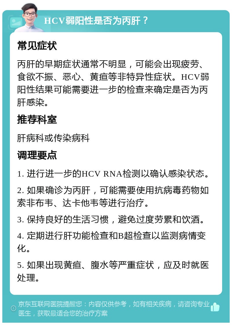 HCV弱阳性是否为丙肝？ 常见症状 丙肝的早期症状通常不明显，可能会出现疲劳、食欲不振、恶心、黄疸等非特异性症状。HCV弱阳性结果可能需要进一步的检查来确定是否为丙肝感染。 推荐科室 肝病科或传染病科 调理要点 1. 进行进一步的HCV RNA检测以确认感染状态。 2. 如果确诊为丙肝，可能需要使用抗病毒药物如索非布韦、达卡他韦等进行治疗。 3. 保持良好的生活习惯，避免过度劳累和饮酒。 4. 定期进行肝功能检查和B超检查以监测病情变化。 5. 如果出现黄疸、腹水等严重症状，应及时就医处理。